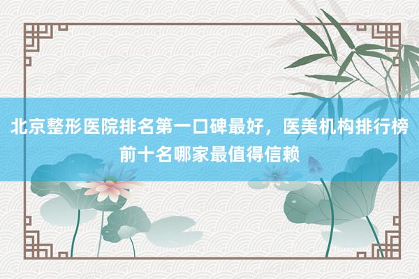 北京整形医院排名第一口碑最好，医美机构排行榜前十名哪家最值得信赖