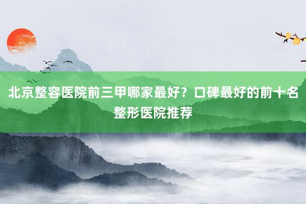 北京整容医院前三甲哪家最好？口碑最好的前十名整形医院推荐