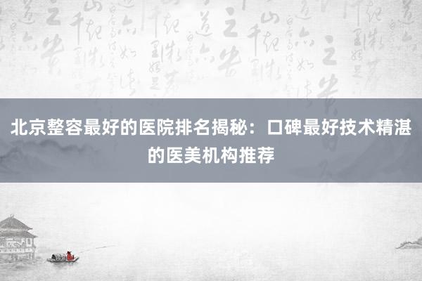 北京整容最好的医院排名揭秘：口碑最好技术精湛的医美机构推荐