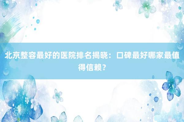 北京整容最好的医院排名揭晓：口碑最好哪家最值得信赖？