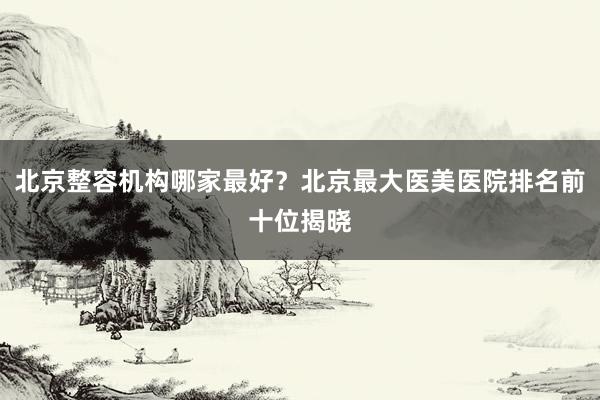 北京整容机构哪家最好？北京最大医美医院排名前十位揭晓