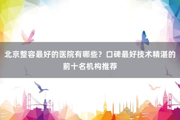 北京整容最好的医院有哪些？口碑最好技术精湛的前十名机构推荐