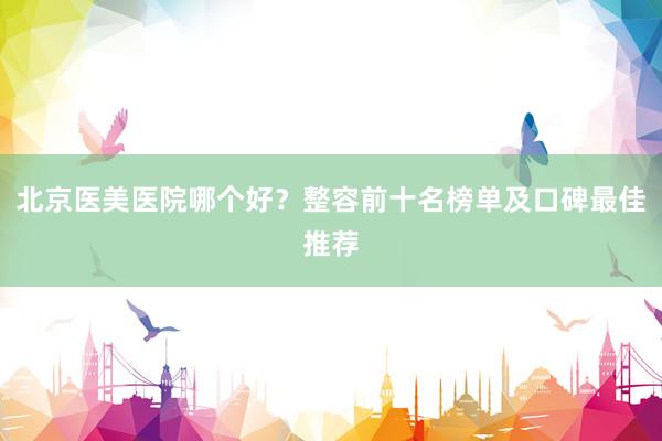 北京医美医院哪个好？整容前十名榜单及口碑最佳推荐