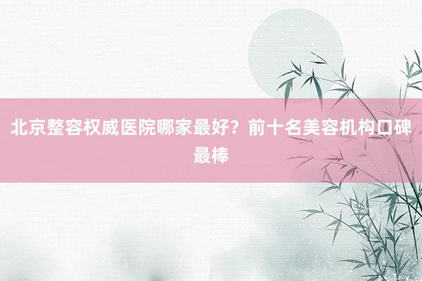 北京整容权威医院哪家最好？前十名美容机构口碑最棒