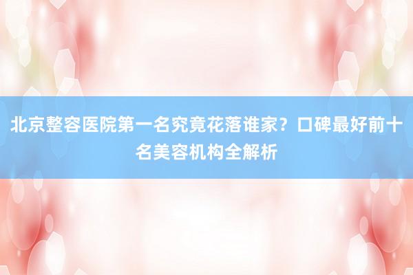 北京整容医院第一名究竟花落谁家？口碑最好前十名美容机构全解析