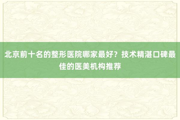 北京前十名的整形医院哪家最好？技术精湛口碑最佳的医美机构推荐