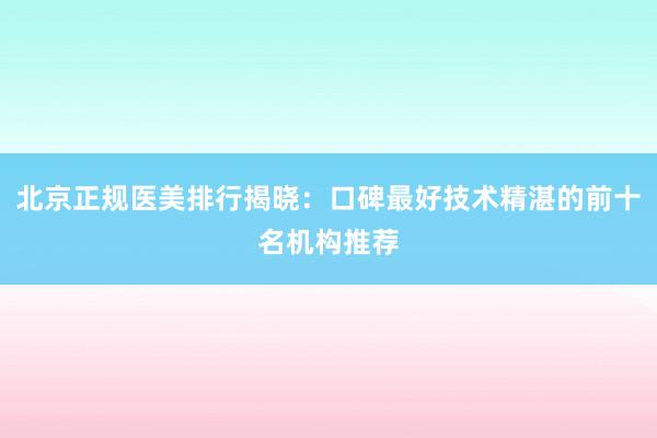 北京正规医美排行揭晓：口碑最好技术精湛的前十名机构推荐