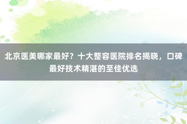 北京医美哪家最好？十大整容医院排名揭晓，口碑最好技术精湛的至佳优选