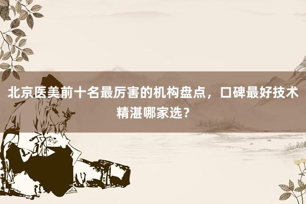 北京医美前十名最厉害的机构盘点，口碑最好技术精湛哪家选？