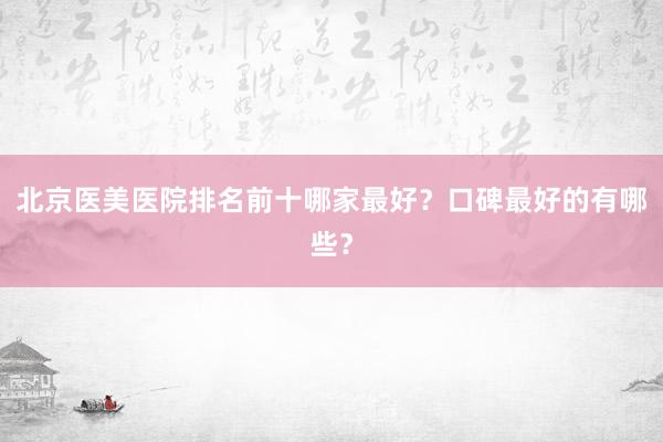 北京医美医院排名前十哪家最好？口碑最好的有哪些？