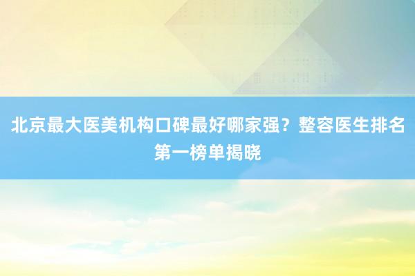 北京最大医美机构口碑最好哪家强？整容医生排名第一榜单揭晓