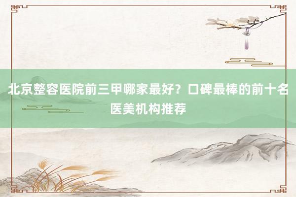 北京整容医院前三甲哪家最好？口碑最棒的前十名医美机构推荐