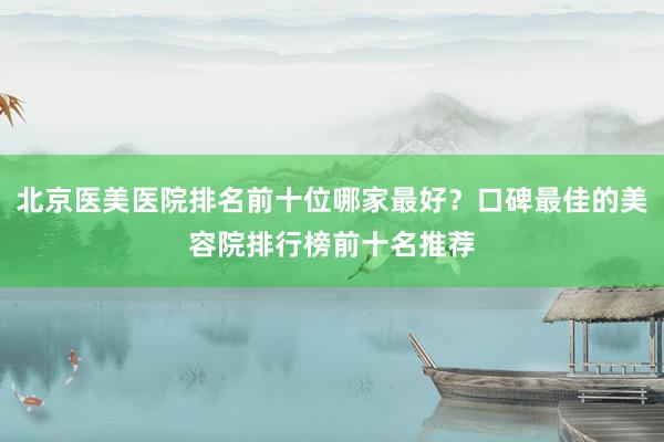 北京医美医院排名前十位哪家最好？口碑最佳的美容院排行榜前十名推荐