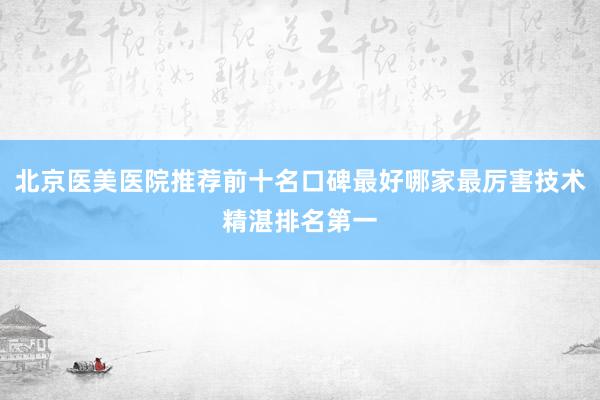 北京医美医院推荐前十名口碑最好哪家最厉害技术精湛排名第一