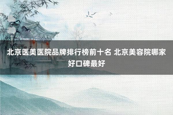 北京医美医院品牌排行榜前十名 北京美容院哪家好口碑最好