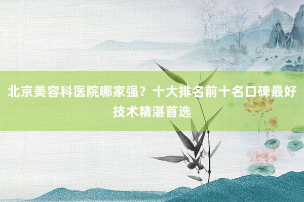北京美容科医院哪家强？十大排名前十名口碑最好技术精湛首选
