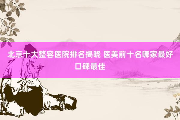 北京十大整容医院排名揭晓 医美前十名哪家最好口碑最佳