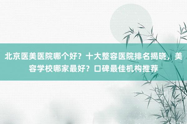 北京医美医院哪个好？十大整容医院排名揭晓，美容学校哪家最好？口碑最佳机构推荐