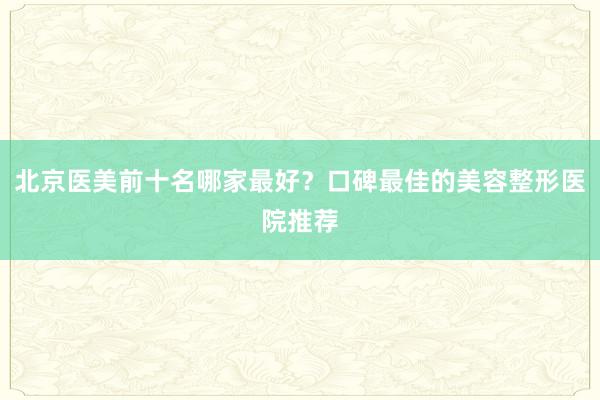 北京医美前十名哪家最好？口碑最佳的美容整形医院推荐