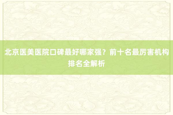 北京医美医院口碑最好哪家强？前十名最厉害机构排名全解析