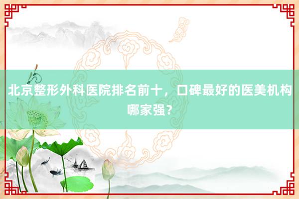 北京整形外科医院排名前十，口碑最好的医美机构哪家强？