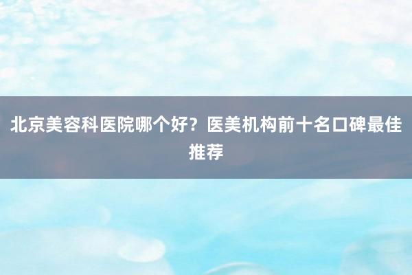 北京美容科医院哪个好？医美机构前十名口碑最佳推荐