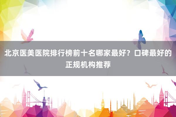 北京医美医院排行榜前十名哪家最好？口碑最好的正规机构推荐