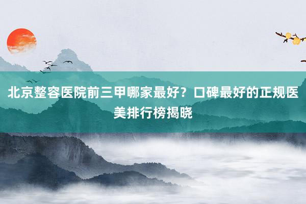 北京整容医院前三甲哪家最好？口碑最好的正规医美排行榜揭晓