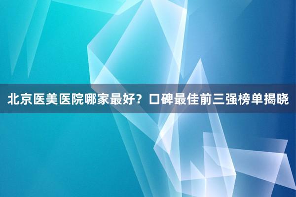 北京医美医院哪家最好？口碑最佳前三强榜单揭晓