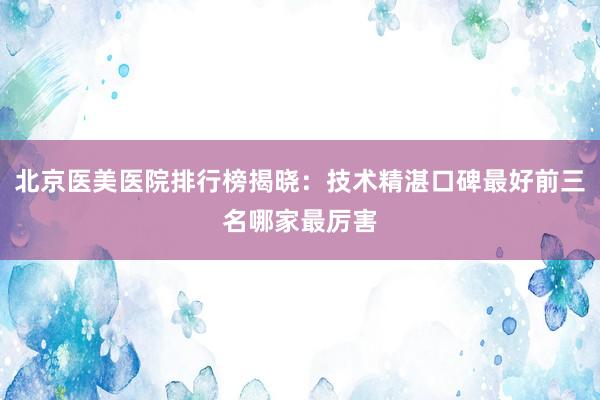 北京医美医院排行榜揭晓：技术精湛口碑最好前三名哪家最厉害