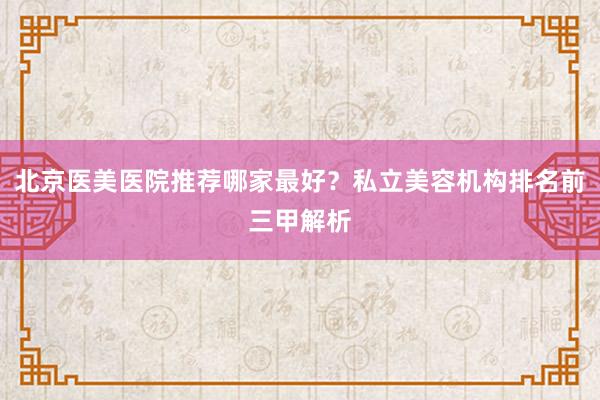 北京医美医院推荐哪家最好？私立美容机构排名前三甲解析