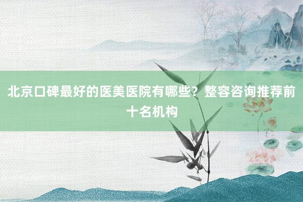 北京口碑最好的医美医院有哪些？整容咨询推荐前十名机构
