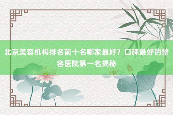北京美容机构排名前十名哪家最好？口碑最好的整容医院第一名揭秘