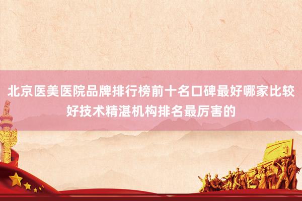 北京医美医院品牌排行榜前十名口碑最好哪家比较好技术精湛机构排名最厉害的