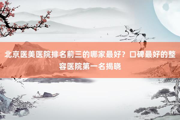 北京医美医院排名前三的哪家最好？口碑最好的整容医院第一名揭晓