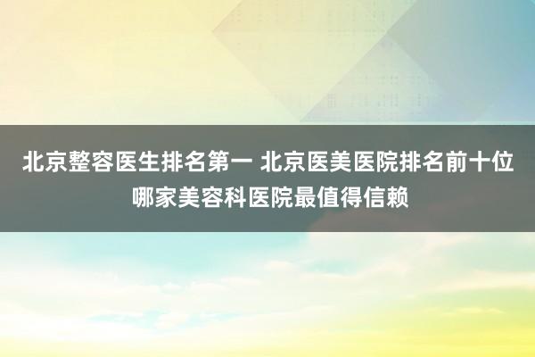 北京整容医生排名第一 北京医美医院排名前十位 哪家美容科医院最值得信赖
