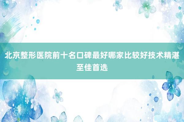 北京整形医院前十名口碑最好哪家比较好技术精湛至佳首选