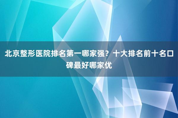 北京整形医院排名第一哪家强？十大排名前十名口碑最好哪家优