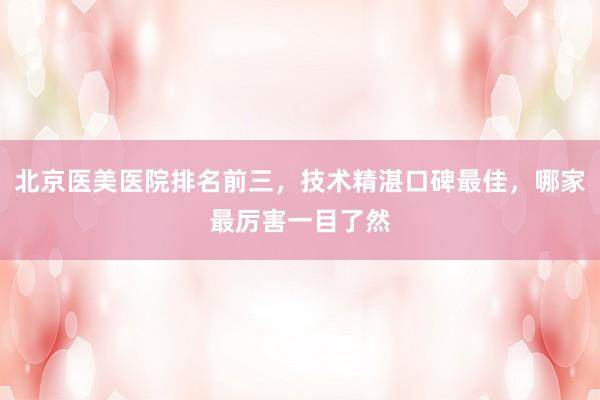 北京医美医院排名前三，技术精湛口碑最佳，哪家最厉害一目了然