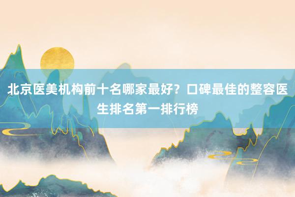 北京医美机构前十名哪家最好？口碑最佳的整容医生排名第一排行榜