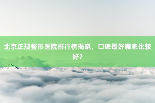 北京正规整形医院排行榜揭晓，口碑最好哪家比较好？