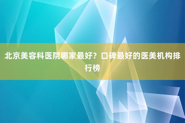 北京美容科医院哪家最好？口碑最好的医美机构排行榜