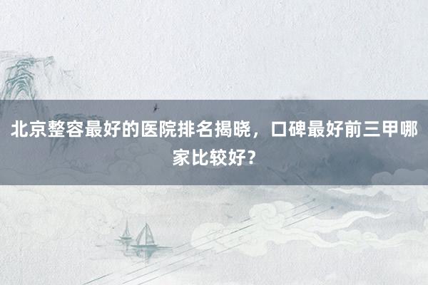 北京整容最好的医院排名揭晓，口碑最好前三甲哪家比较好？