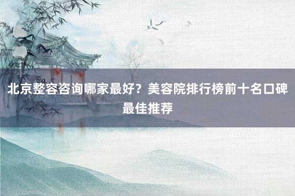 北京整容咨询哪家最好？美容院排行榜前十名口碑最佳推荐