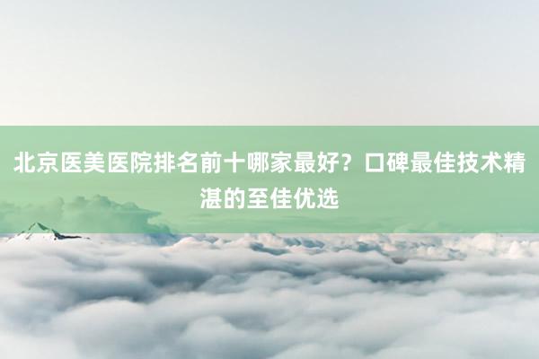 北京医美医院排名前十哪家最好？口碑最佳技术精湛的至佳优选