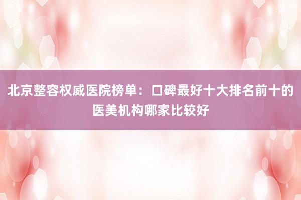 北京整容权威医院榜单：口碑最好十大排名前十的医美机构哪家比较好
