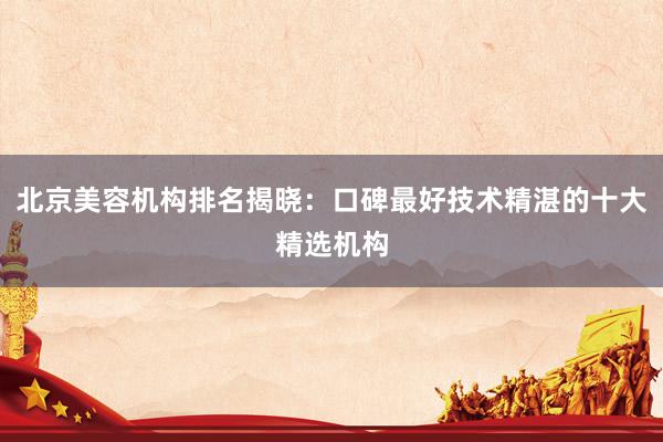 北京美容机构排名揭晓：口碑最好技术精湛的十大精选机构
