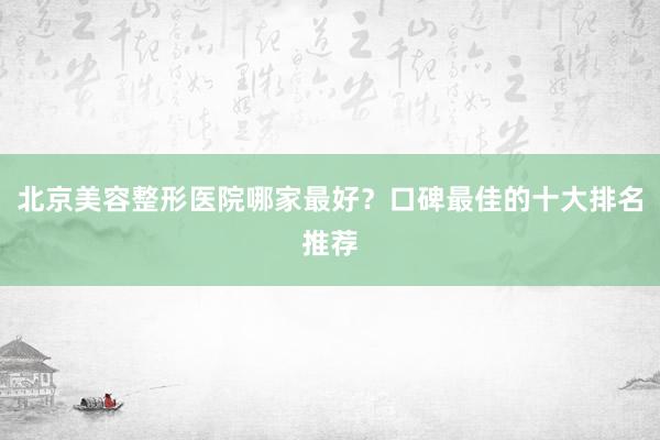 北京美容整形医院哪家最好？口碑最佳的十大排名推荐