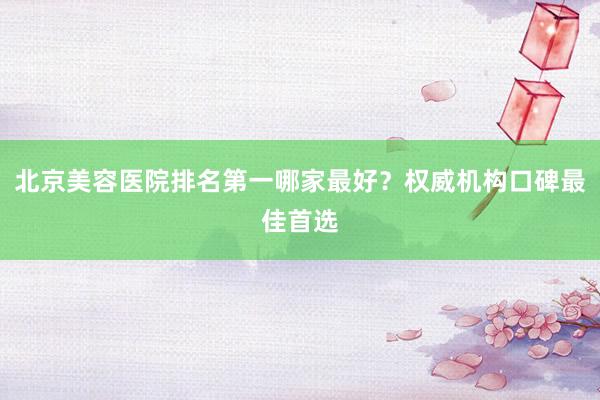 北京美容医院排名第一哪家最好？权威机构口碑最佳首选