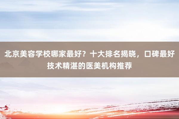 北京美容学校哪家最好？十大排名揭晓，口碑最好技术精湛的医美机构推荐